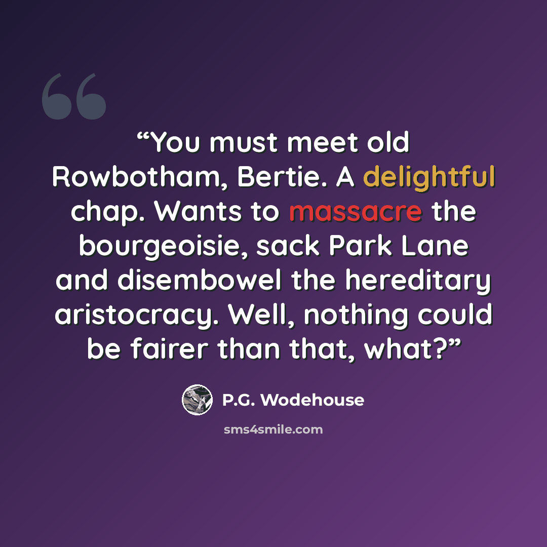 “You must meet old Rowbotham, Bertie. A delightful chap. Wants to massacre the bourgeoisie, sack Park Lane and disembowel the hereditary aristocracy. Well, nothing could be fairer than that, what?” quote by P.G. Wodehouse
