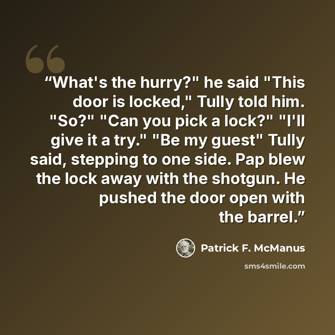 “What's the hurry?" he said "This door is locked," Tully told him. "So?" "Can you pick a lock?" "I'll give it a try." "Be my guest" Tully said, stepping to one side. Pap blew the lock away with the shotgun. He pushed the door open with the barrel.” quote by Patrick F. McManus