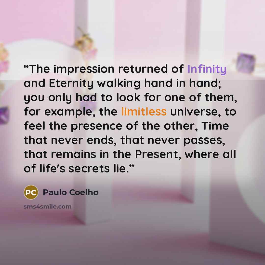 “The impression returned of Infinity and Eternity walking hand in hand; you only had to look for one of them, for example, the limitless universe, to feel the presence of the other, Time that never ends, that never passes, that remains in the Present, where all of life's secrets lie.” quote by Paulo Coelho