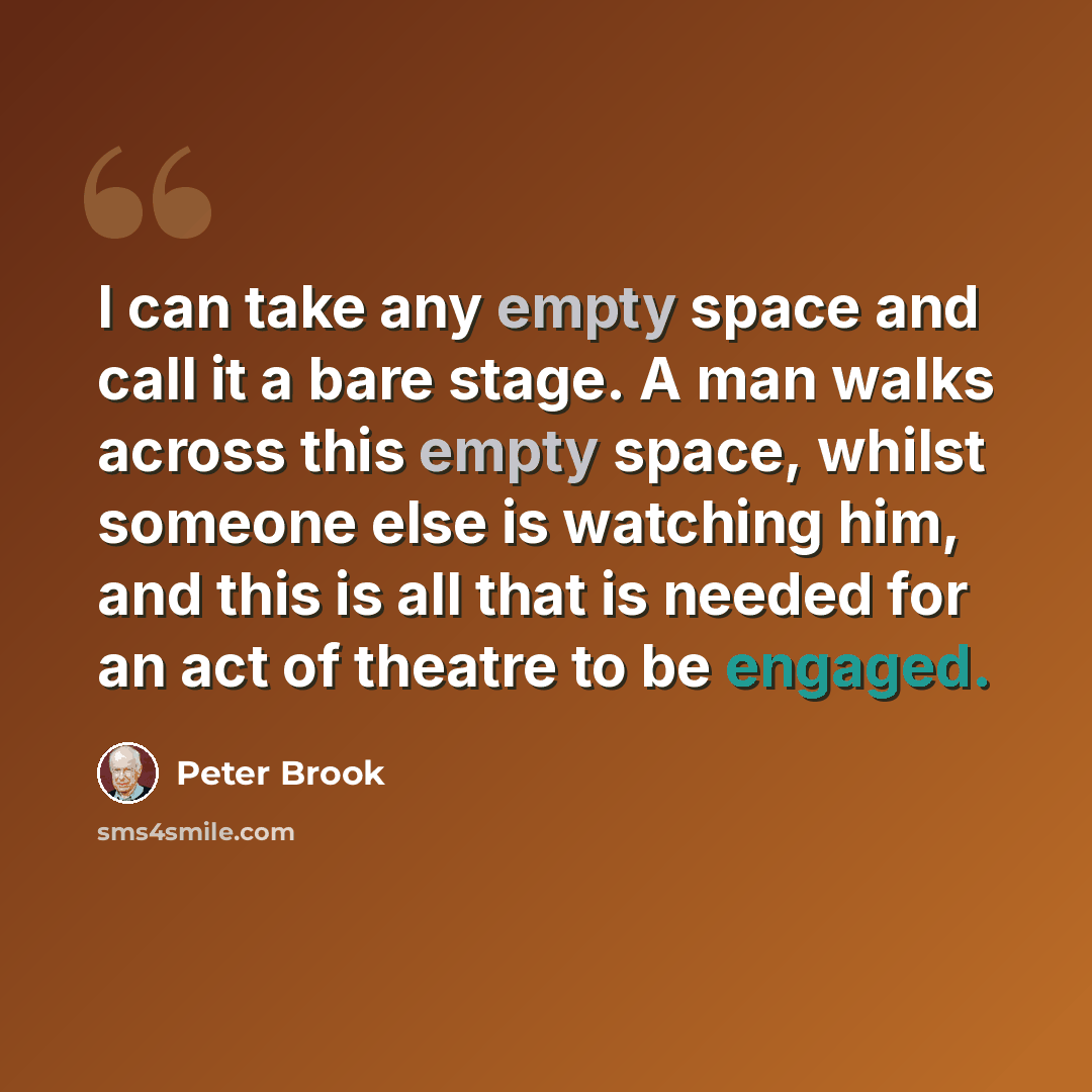 “I can take any empty space and call it a bare stage. A man walks across this empty space, whilst someone else is watching him, and this is all that is needed for an act of theatre to be engaged.” quote by Peter Brook