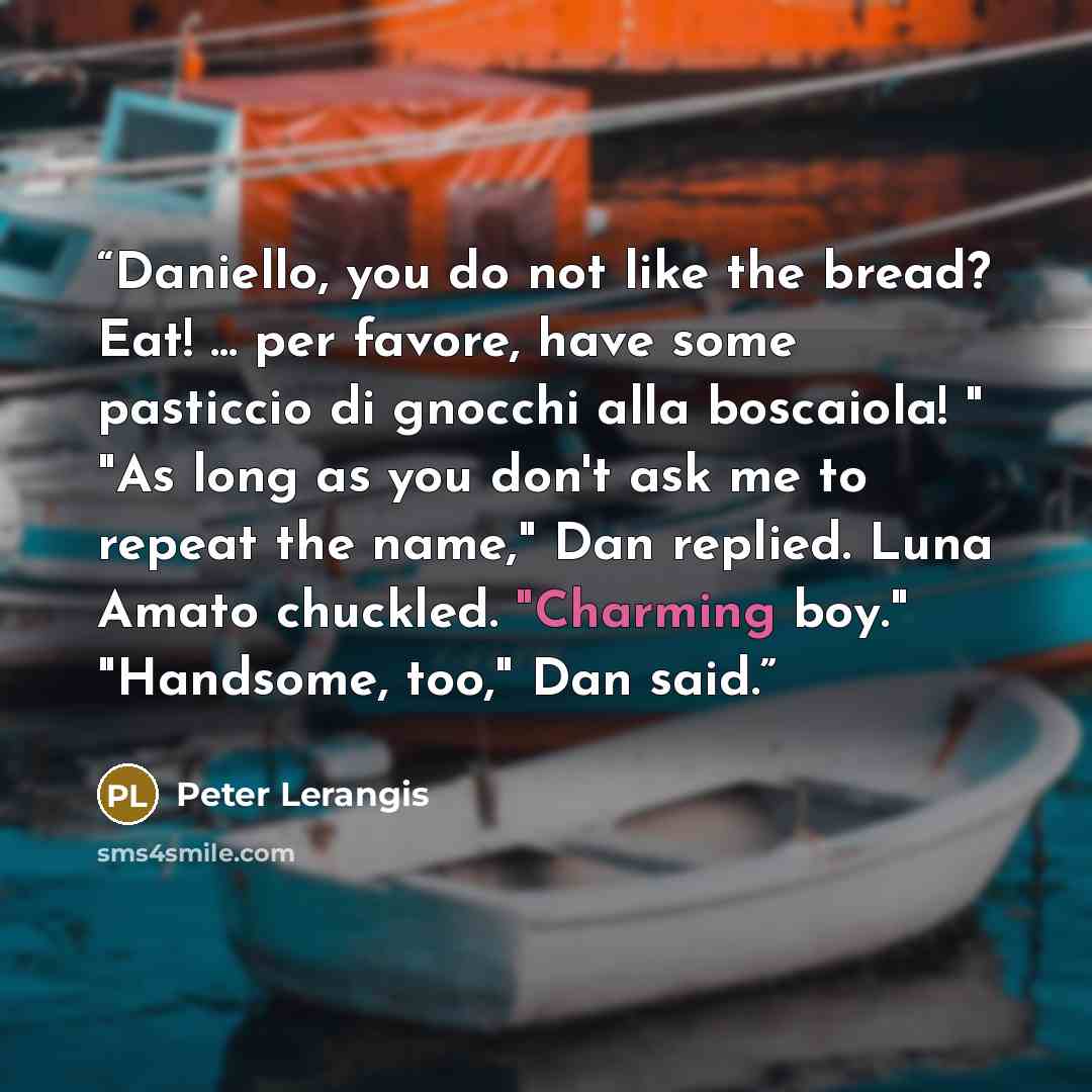 “Daniello, you do not like the bread? Eat! ... per favore, have some pasticcio di gnocchi alla boscaiola! " "As long as you don't ask me to repeat the name," Dan replied. Luna Amato chuckled. "Charming boy." "Handsome, too," Dan said.” quote by Peter Lerangis