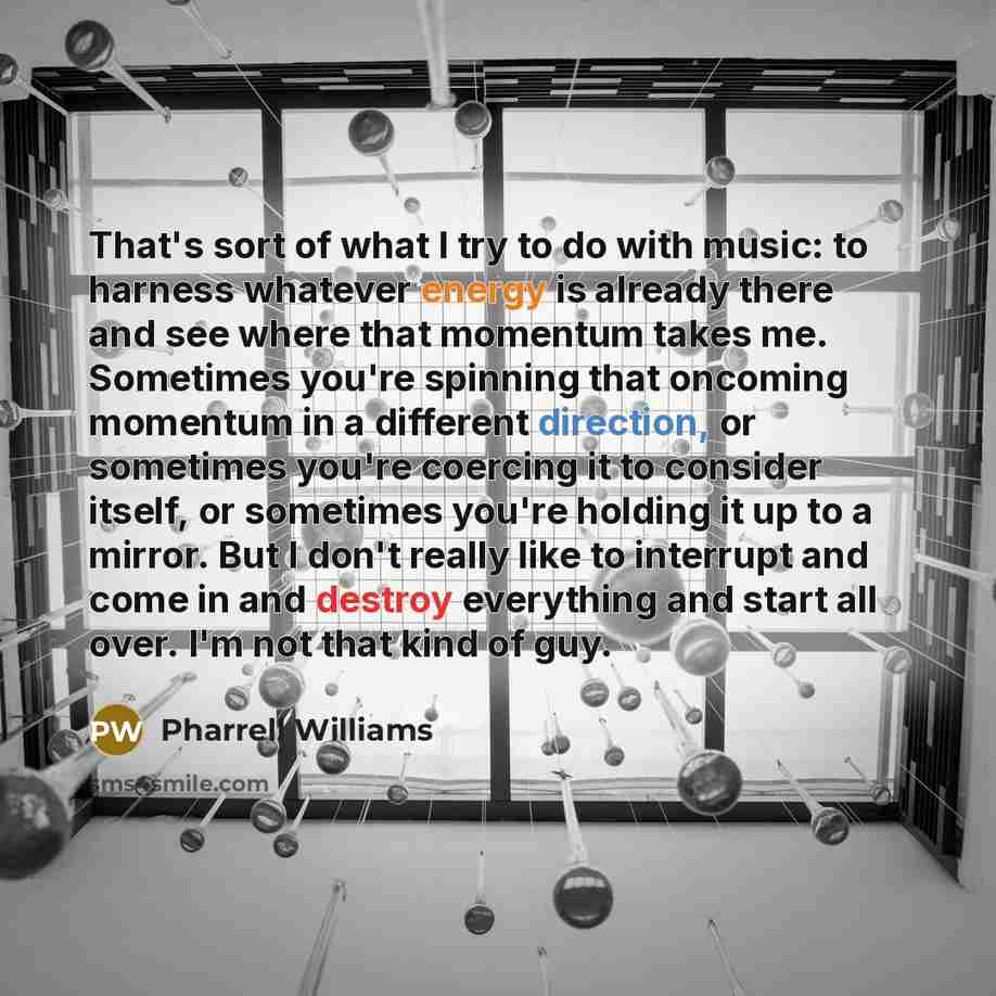 “That's sort of what I try to do with music: to harness whatever energy is already there and see where that momentum takes me. Sometimes you're spinning that oncoming momentum in a different direction, or sometimes you're coercing it to consider itself, or sometimes you're holding it up to a…” quote by Pharrell Williams