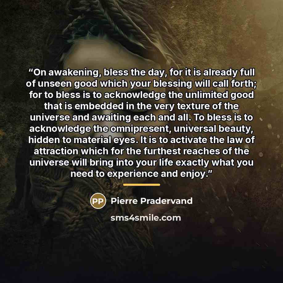 “On awakening, bless the day, for it is already full of unseen good which your blessing will call forth; for to bless is to acknowledge the unlimited good that is embedded in the very texture of the universe and awaiting each and all. To bless is to acknowledge the omnipresent, universal beauty…” quote by Pierre Pradervand