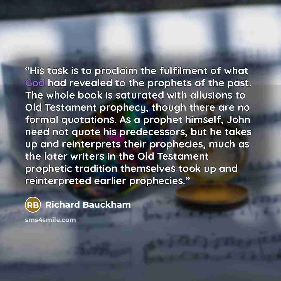 “His task is to proclaim the fulfilment of what God had revealed to the prophets of the past. The whole book is saturated with allusions to Old Testament prophecy, though there are no formal quotations. As a prophet himself, John need not quote his predecessors, but he takes up and reinterprets…” quote by Richard Bauckham