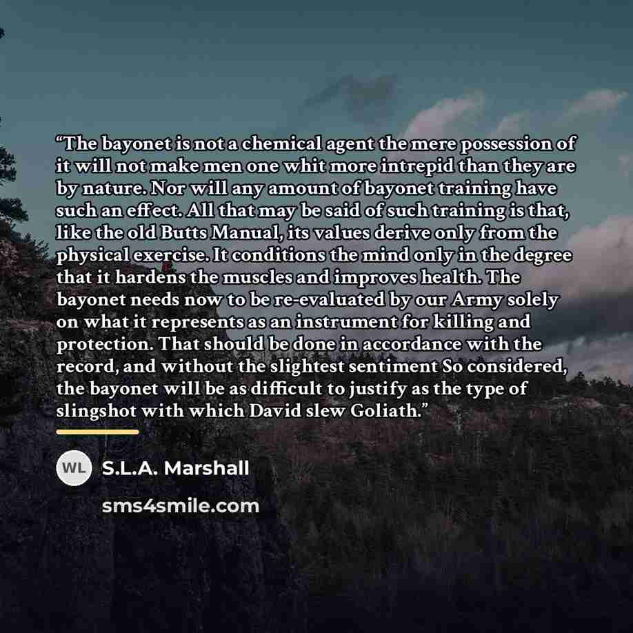 “The bayonet is not a chemical agent the mere possession of it will not make men one whit more intrepid than they are by nature. Nor will any amount of bayonet training have such an effect. All that may be said of such training is that, like the old Butts Manual, its values derive only from the…” quote by S.L.A. Marshall