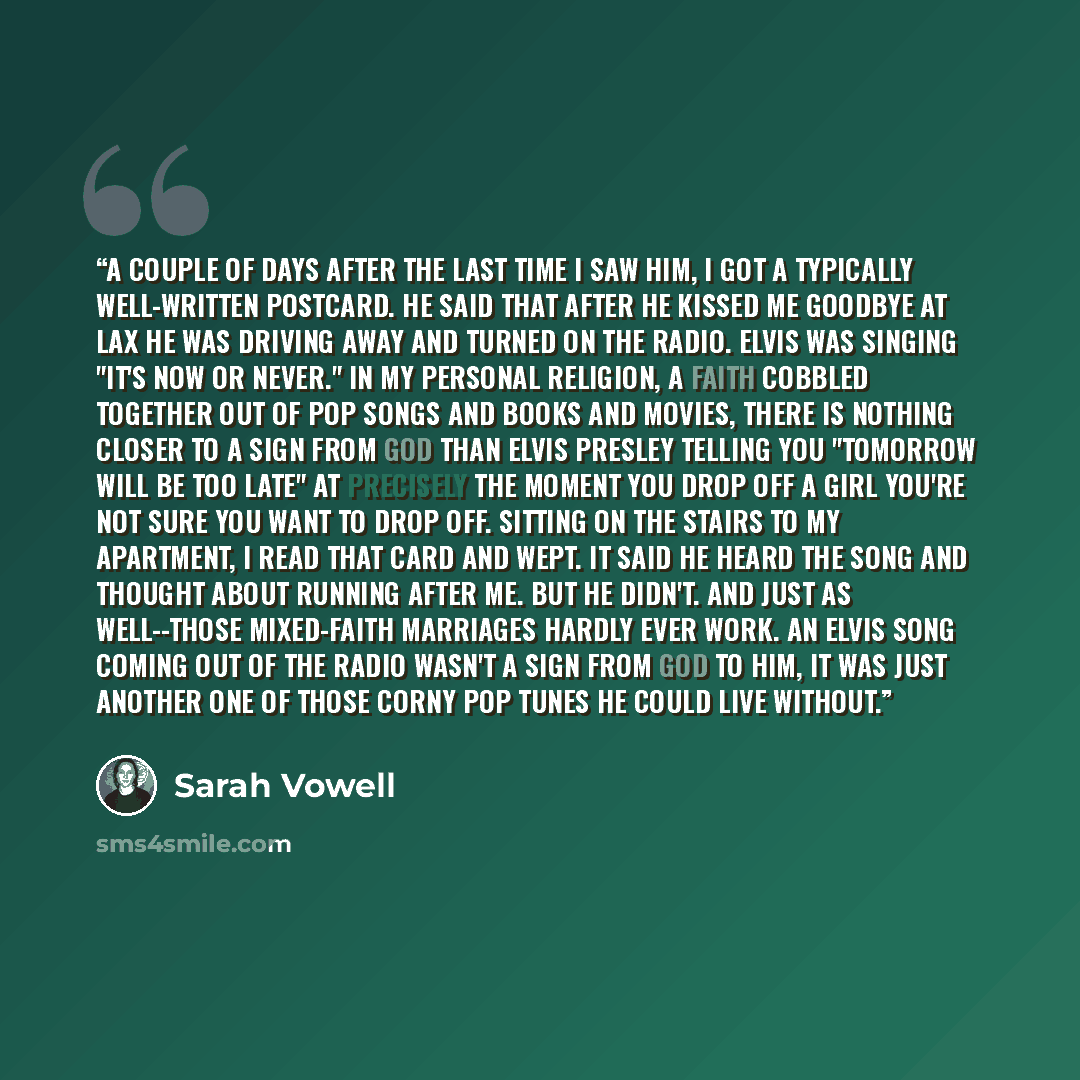 “A couple of days after the last time I saw him, I got a typically well-written postcard. He said that after he kissed me goodbye at LAX he was driving away and turned on the radio. Elvis was singing "It's Now or Never." In my personal religion, a faith cobbled together out of pop songs and books…” quote by Sarah Vowell