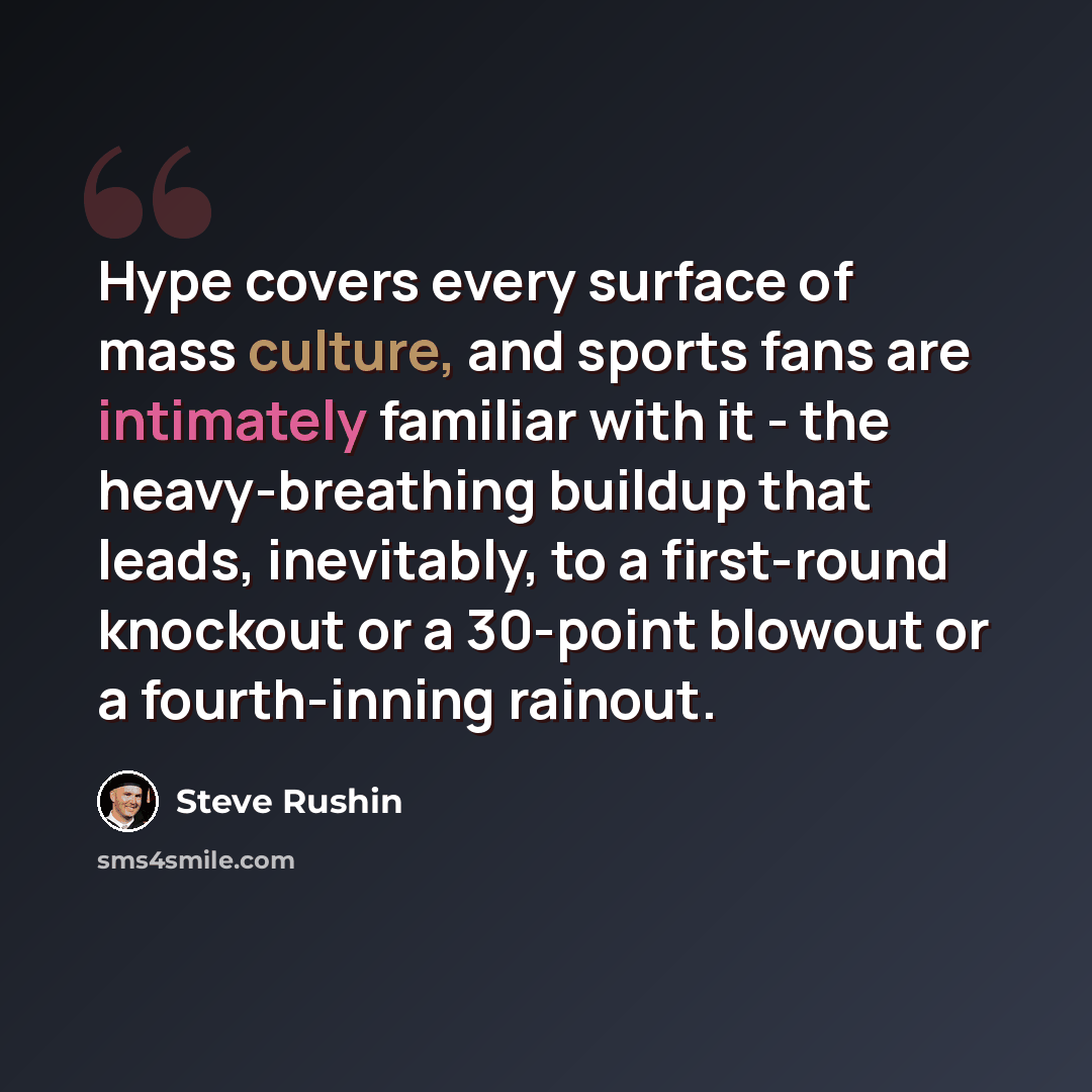 “Hype covers every surface of mass culture, and sports fans are intimately familiar with it - the heavy-breathing buildup that leads, inevitably, to a first-round knockout or a 30-point blowout or a fourth-inning rainout.” quote by Steve Rushin