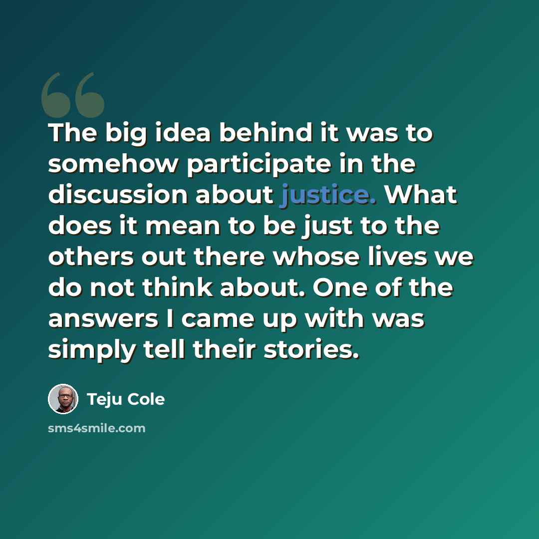 “The big idea behind it was to somehow participate in the discussion about justice. What does it mean to be just to the others out there whose lives we do not think about. One of the answers I came up with was simply tell their stories.” quote by Teju Cole