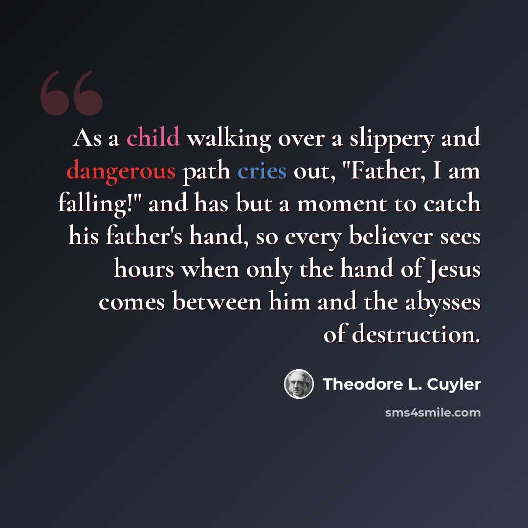 “As a child walking over a slippery and dangerous path cries out, "Father, I am falling!" and has but a moment to catch his father's hand, so every believer sees hours when only the hand of Jesus comes between him and the abysses of destruction.” quote by Theodore L. Cuyler