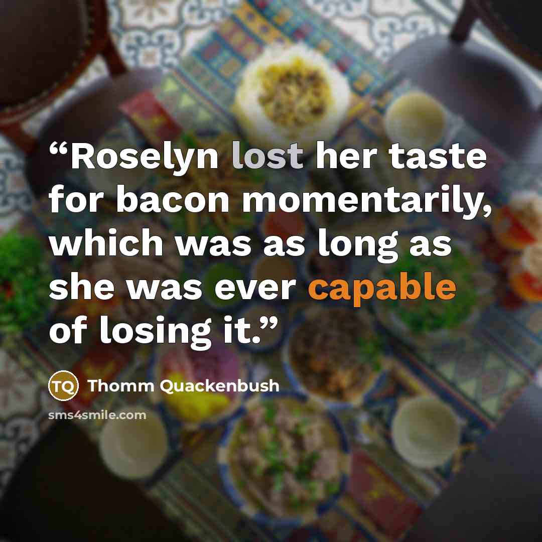 “Roselyn lost her taste for bacon momentarily, which was as long as she was ever capable of losing it.” quote by Thomm Quackenbush