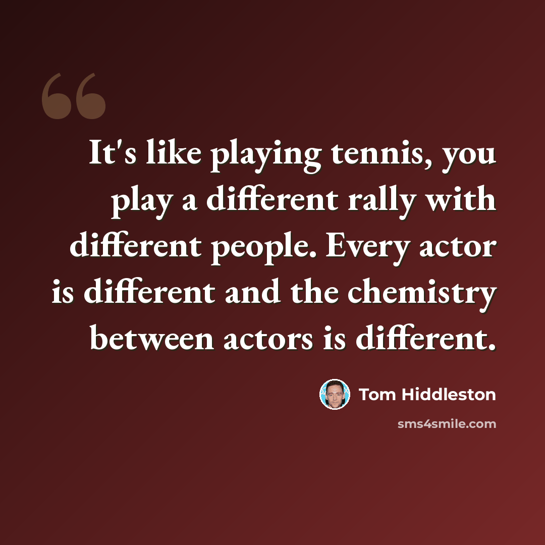 “It's like playing tennis, you play a different rally with different people. Every actor is different and the chemistry between actors is different.” quote by Tom Hiddleston