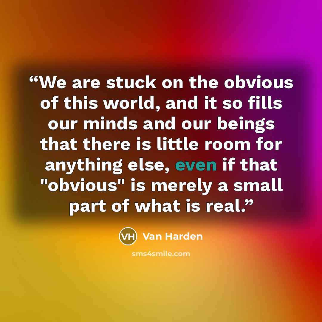 “We are stuck on the obvious of this world, and it so fills our minds and our beings that there is little room for anything else, even if that "obvious" is merely a small part of what is real.” quote by Van Harden