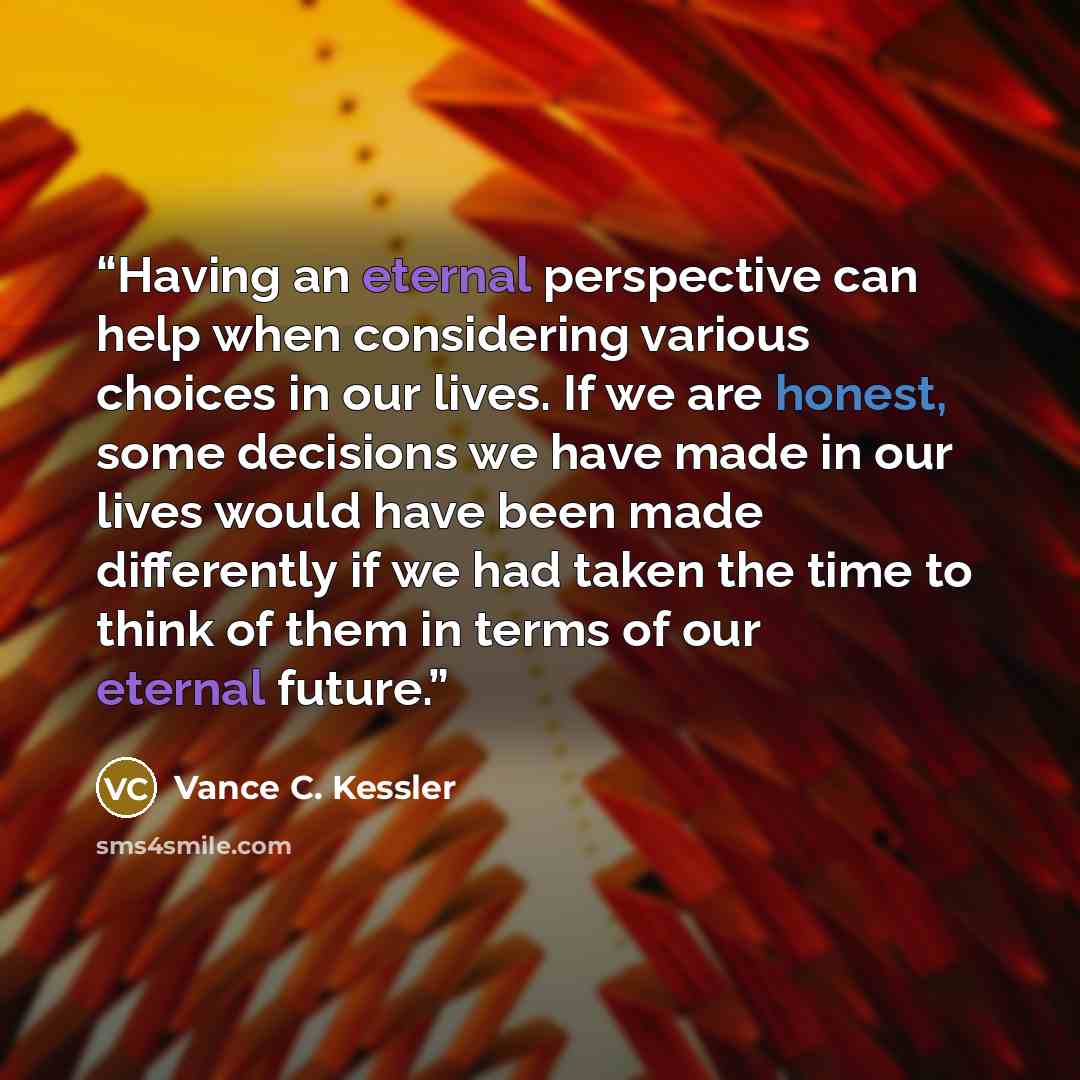 “Having an eternal perspective can help when considering various choices in our lives. If we are honest, some decisions we have made in our lives would have been made differently if we had taken the time to think of them in terms of our eternal future.” quote by Vance C. Kessler
