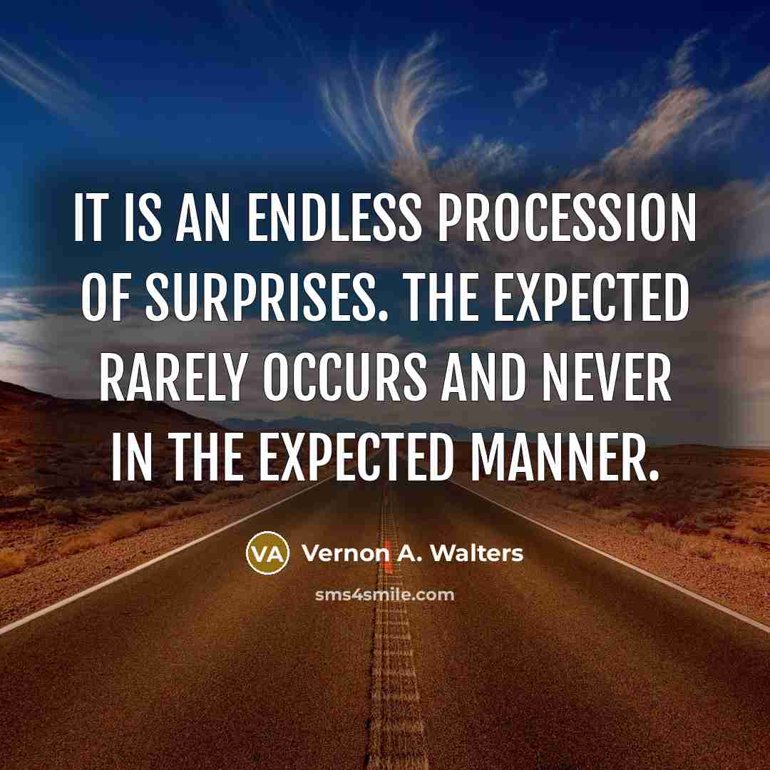 “It is an endless procession of surprises. The expected rarely occurs and never in the expected manner.” quote by Vernon A. Walters