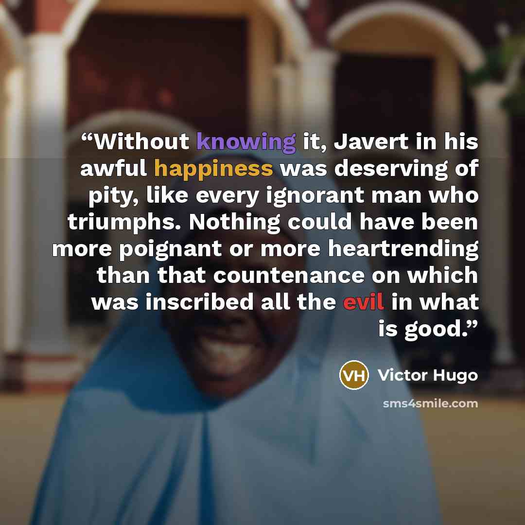 “Without knowing it, Javert in his awful happiness was deserving of pity, like every ignorant man who triumphs. Nothing could have been more poignant or more heartrending than that countenance on which was inscribed all the evil in what is good.” quote by Victor Hugo
