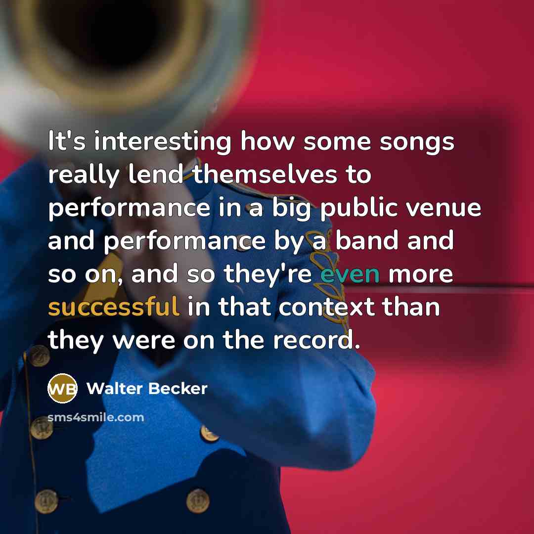 “It's interesting how some songs really lend themselves to performance in a big public venue and performance by a band and so on, and so they're even more successful in that context than they were on the record.” quote by Walter Becker