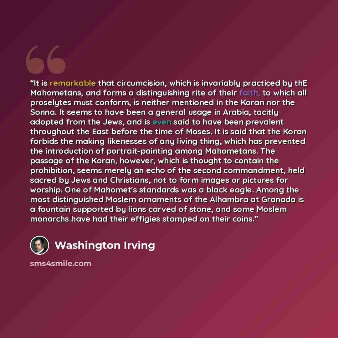 “It is remarkable that circumcision, which is invariably practiced by thE Mahometans, and forms a distinguishing rite of their faith, to which all proselytes must conform, is neither mentioned in the Koran nor the Sonna. It seems to have been a general usage in Arabia, tacitly adopted from the…” quote by Washington Irving