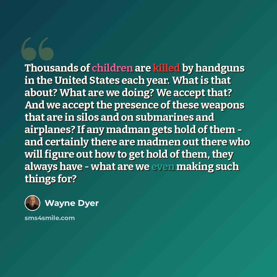 “Thousands of children are killed by handguns in the United States each year. What is that about? What are we doing? We accept that? And we accept the presence of these weapons that are in silos and on submarines and airplanes? If any madman gets hold of them - and certainly there are madmen out…” quote by Wayne Dyer