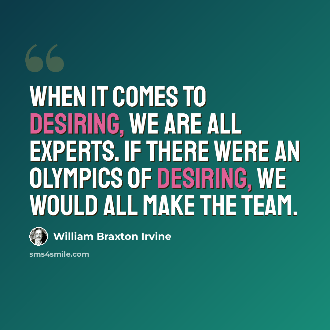 “When it comes to desiring, we are all experts. If there were an Olympics of desiring, we would all make the team.” quote by William Braxton Irvine