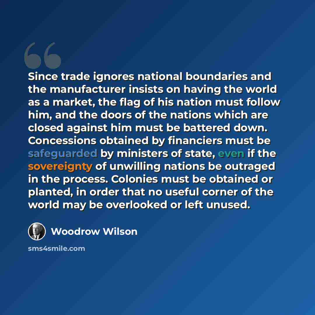 “Since trade ignores national boundaries and the manufacturer insists on having the world as a market, the flag of his nation must follow him, and the doors of the nations which are closed against him must be battered down. Concessions obtained by financiers must be safeguarded by ministers of…” quote by Woodrow Wilson