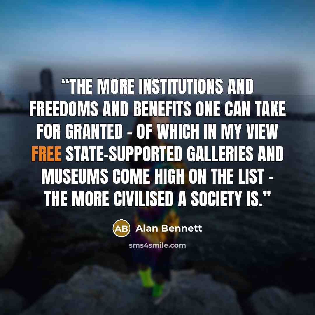“the more institutions and freedoms and benefits one can take for granted – of which in my view free state-supported galleries and museums come high on the list – the more civilised a society is.” quote by Alan Bennett