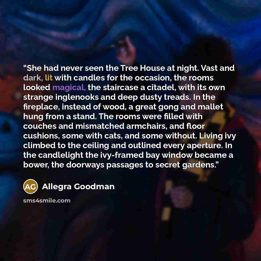 “She had never seen the Tree House at night. Vast and dark, lit with candles for the occasion, the rooms looked magical, the staircase a citadel, with its own strange inglenooks and deep dusty treads. In the fireplace, instead of wood, a great gong and mallet hung from a stand. The rooms were…” quote by Allegra Goodman