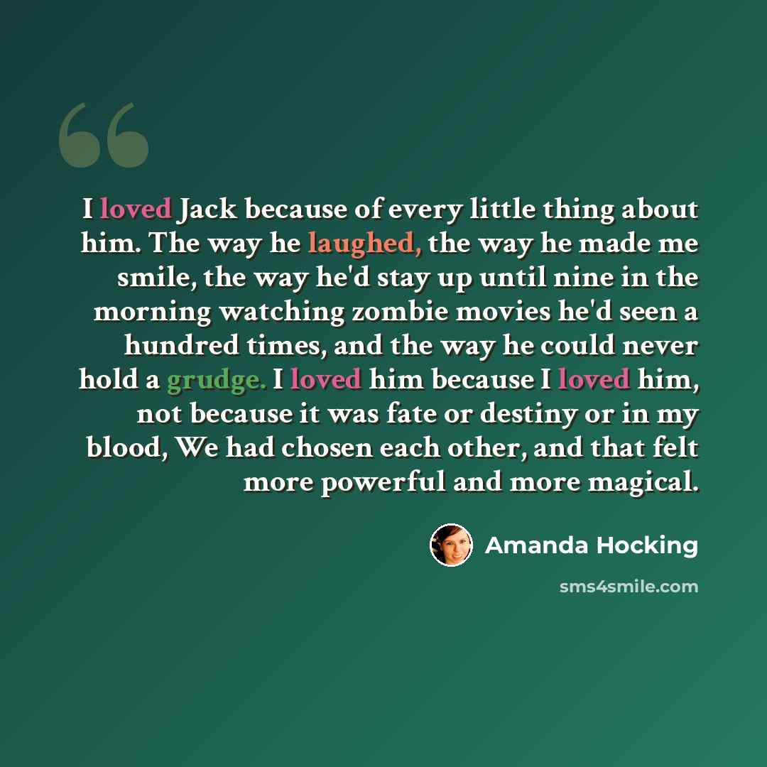 “I loved Jack because of every little thing about him. The way he laughed, the way he made me smile, the way he'd stay up until nine in the morning watching zombie movies he'd seen a hundred times, and the way he could never hold a grudge. I loved him because I loved him, not because it was fate or…” quote by Amanda Hocking