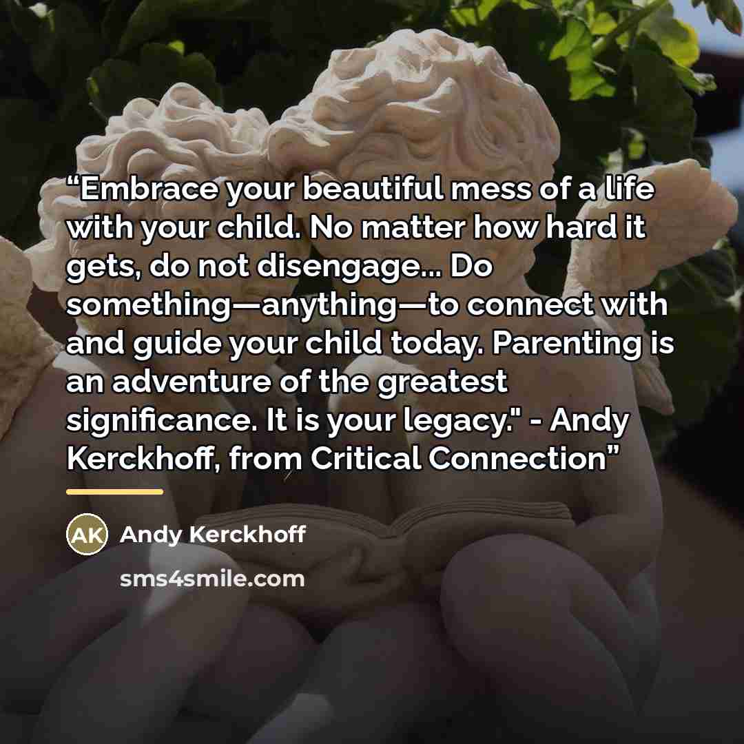 “Embrace your beautiful mess of a life with your child. No matter how hard it gets, do not disengage... Do something—anything—to connect with and guide your child today. Parenting is an adventure of the greatest significance. It is your legacy." - Andy Kerckhoff, from Critical Connection” quote by Andy Kerckhoff