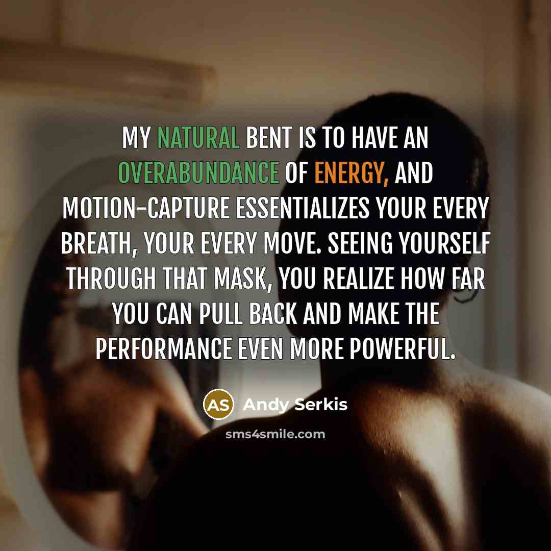 “My natural bent is to have an overabundance of energy, and motion-capture essentializes your every breath, your every move. Seeing yourself through that mask, you realize how far you can pull back and make the performance even more powerful.” quote by Andy Serkis