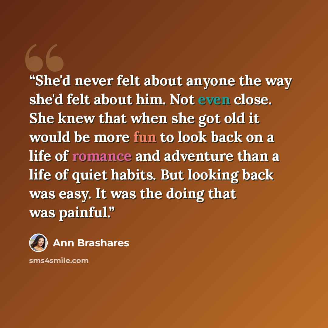 “She'd never felt about anyone the way she'd felt about him. Not even close. She knew that when she got old it would be more fun to look back on a life of romance and adventure than a life of quiet habits. But looking back was easy. It was the doing that was painful.” quote by Ann Brashares