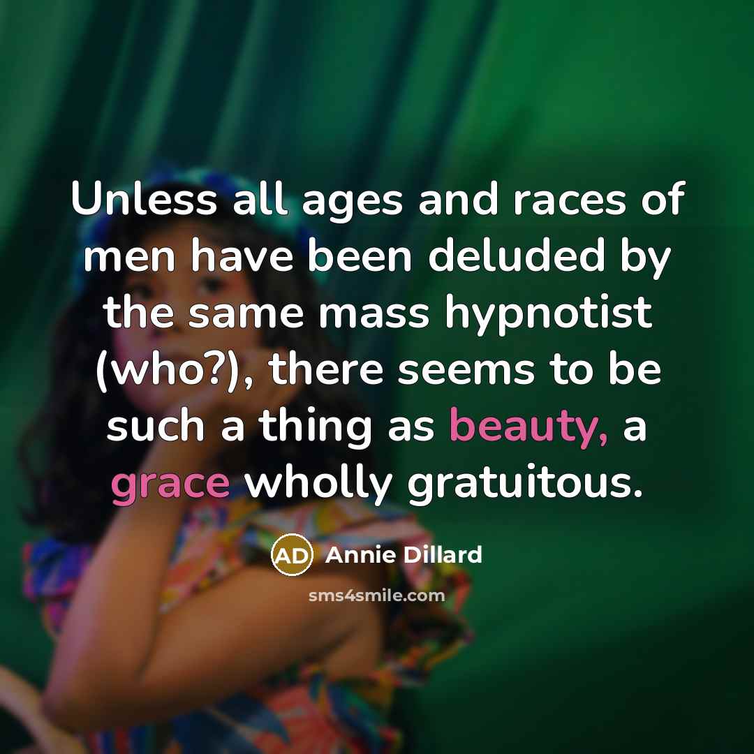 “Unless all ages and races of men have been deluded by the same mass hypnotist (who?), there seems to be such a thing as beauty, a grace wholly gratuitous.” quote by Annie Dillard
