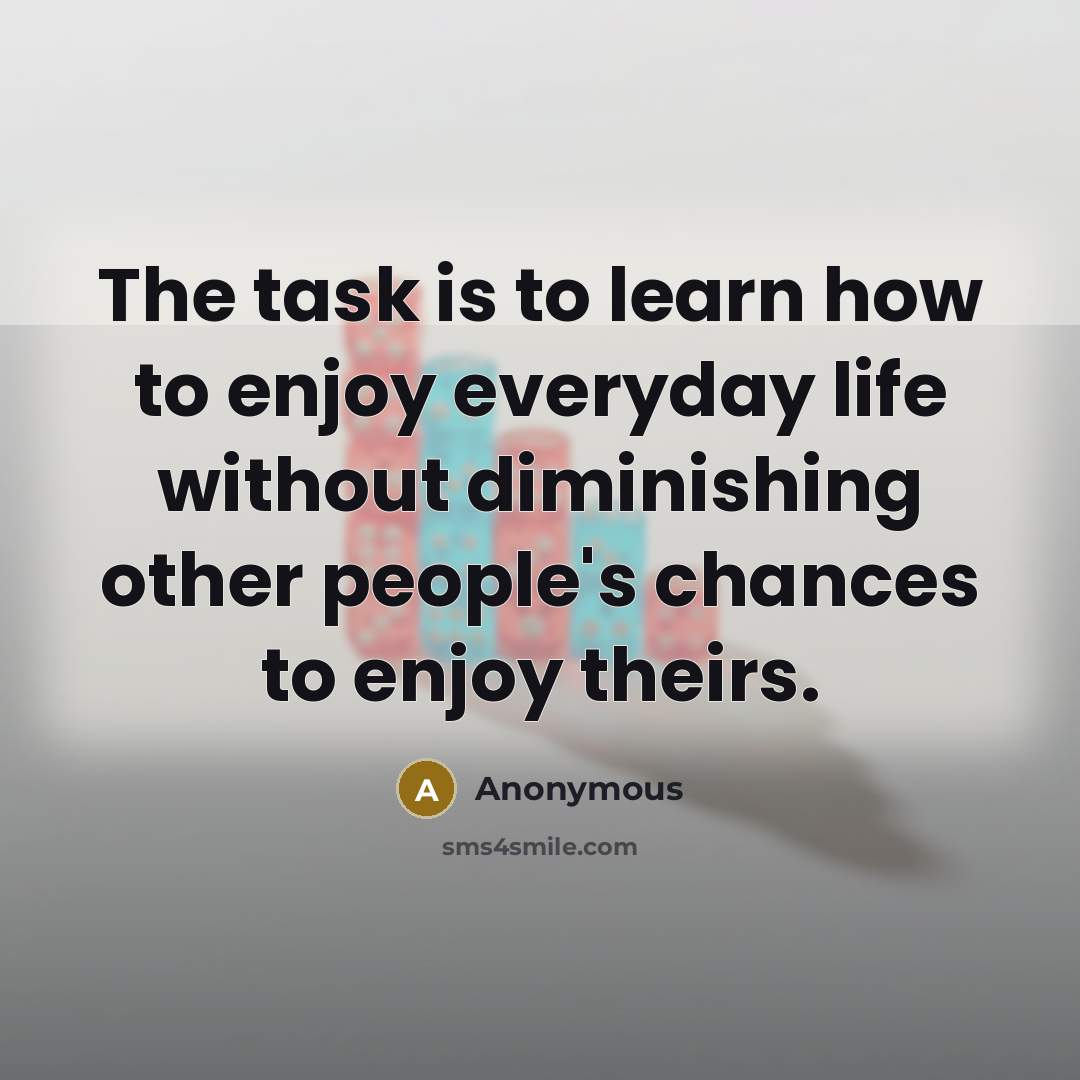 “The task is to learn how to enjoy everyday life without diminishing other people's chances to enjoy theirs.” quote by Anonymous