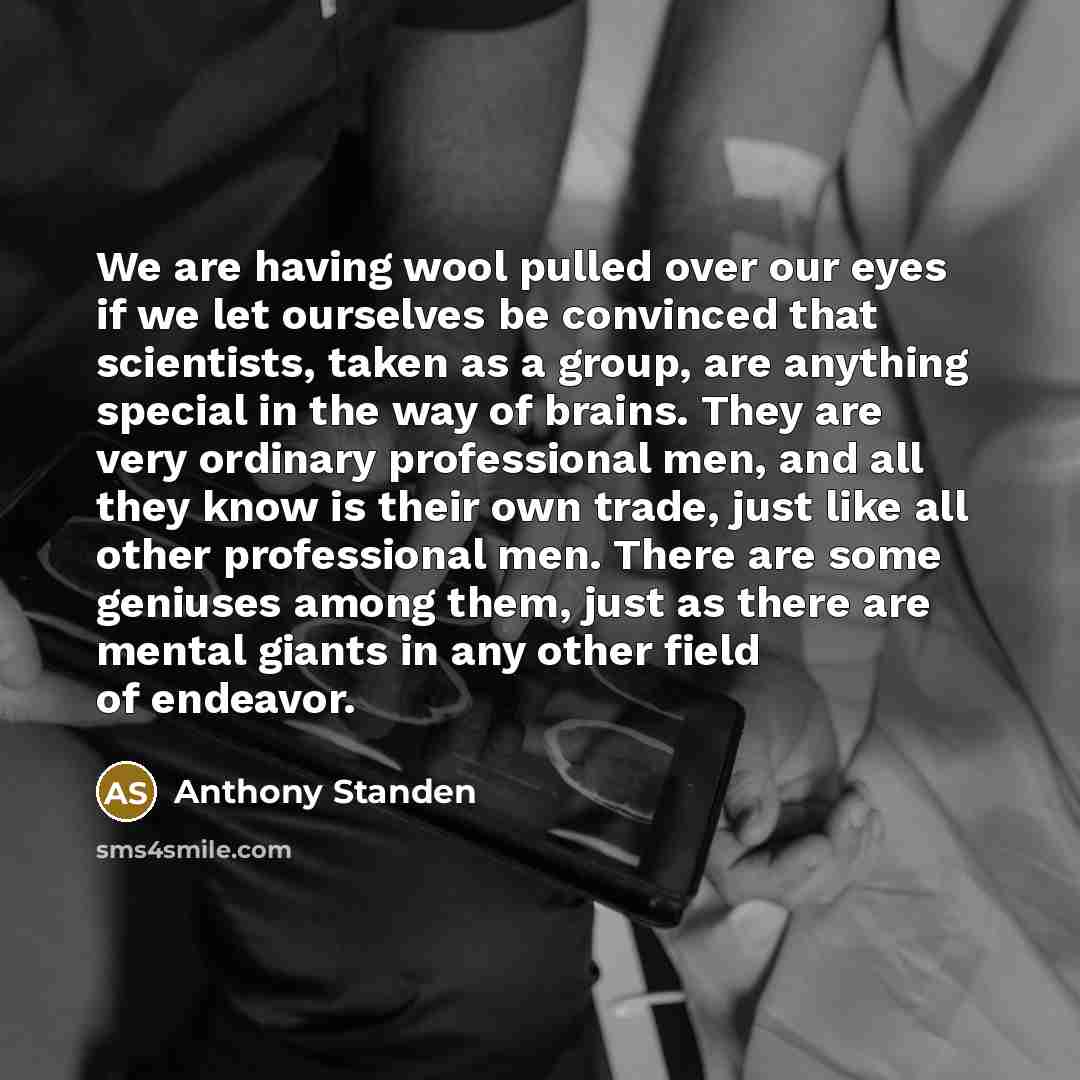 “We are having wool pulled over our eyes if we let ourselves be convinced that scientists, taken as a group, are anything special in the way of brains. They are very ordinary professional men, and all they know is their own trade, just like all other professional men. There are some geniuses among…” quote by Anthony Standen