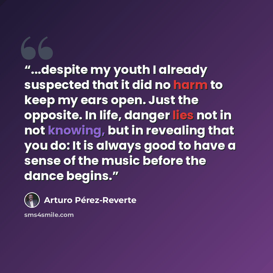 “...despite my youth I already suspected that it did no harm to keep my ears open. Just the opposite. In life, danger lies not in not knowing, but in revealing that you do: It is always good to have a sense of the music before the dance begins.” quote by Arturo Pérez-Reverte