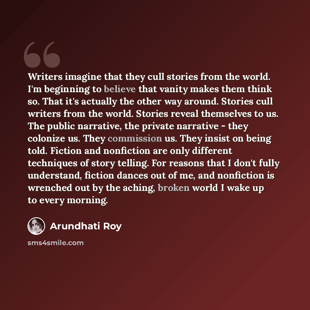 “Writers imagine that they cull stories from the world. I'm beginning to believe that vanity makes them think so. That it's actually the other way around. Stories cull writers from the world. Stories reveal themselves to us. The public narrative, the private narrative - they colonize us. They…” quote by Arundhati Roy