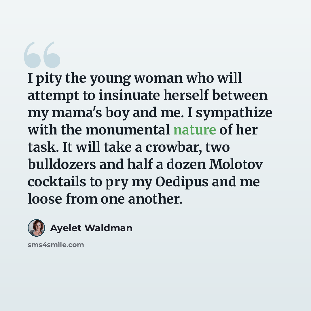 “I pity the young woman who will attempt to insinuate herself between my mama's boy and me. I sympathize with the monumental nature of her task. It will take a crowbar, two bulldozers and half a dozen Molotov cocktails to pry my Oedipus and me loose from one another.” quote by Ayelet Waldman