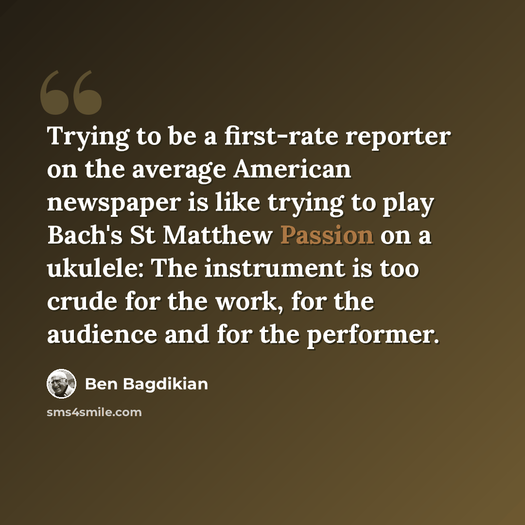 “Trying to be a first-rate reporter on the average American newspaper is like trying to play Bach's St Matthew Passion on a ukulele: The instrument is too crude for the work, for the audience and for the performer.” quote by Ben Bagdikian