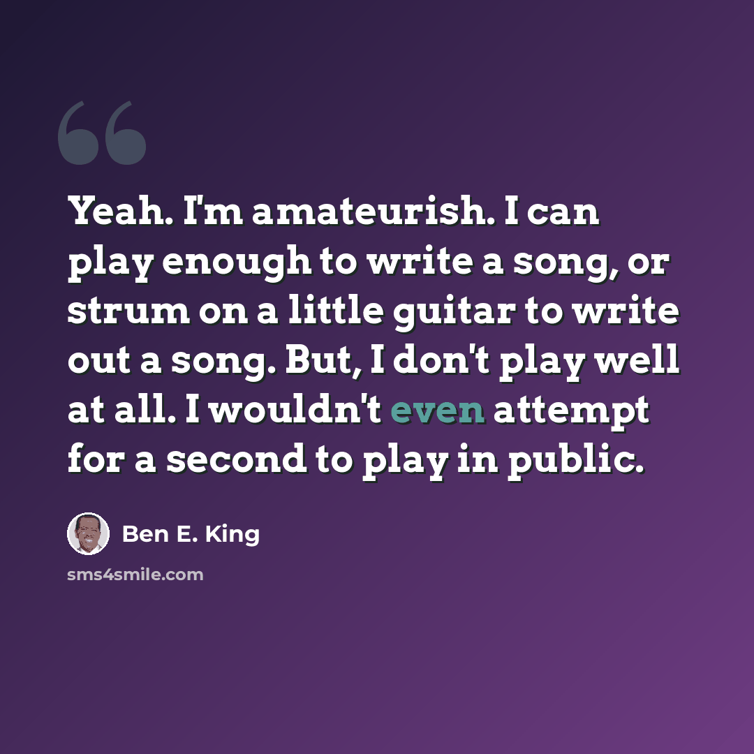 “Yeah. I'm amateurish. I can play enough to write a song, or strum on a little guitar to write out a song. But, I don't play well at all. I wouldn't even attempt for a second to play in public.” quote by Ben E. King