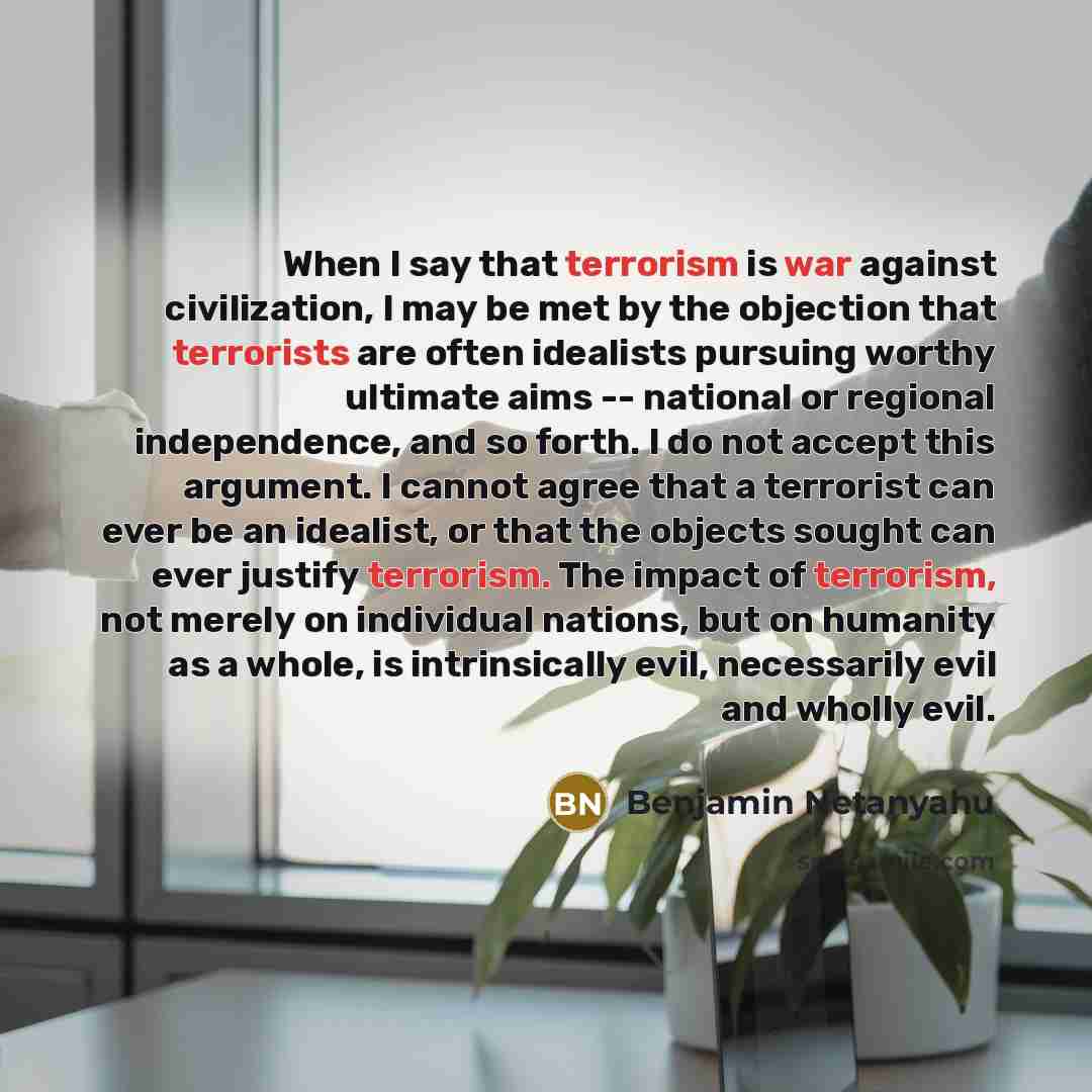 “When I say that terrorism is war against civilization, I may be met by the objection that terrorists are often idealists pursuing worthy ultimate aims -- national or regional independence, and so forth. I do not accept this argument. I cannot agree that a terrorist can ever be an idealist, or that…” quote by Benjamin Netanyahu