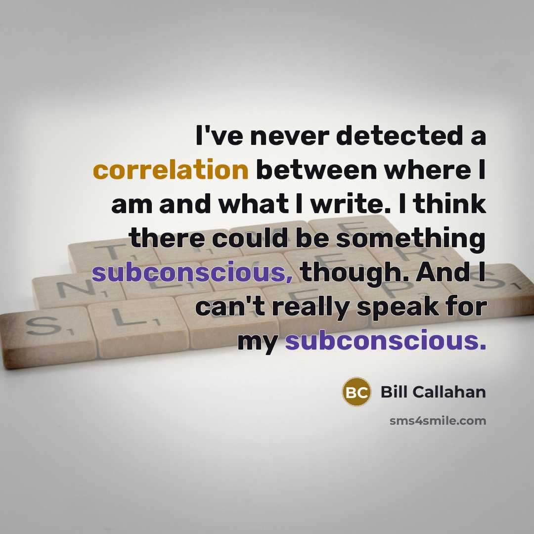 “I've never detected a correlation between where I am and what I write. I think there could be something subconscious, though. And I can't really speak for my subconscious.” quote by Bill Callahan