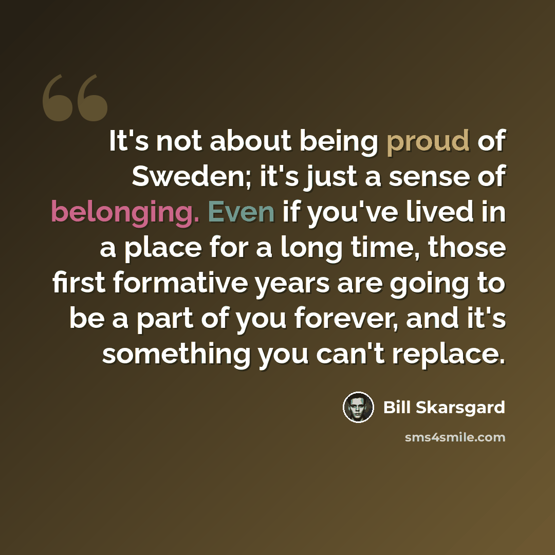 “It's not about being proud of Sweden; it's just a sense of belonging. Even if you've lived in a place for a long time, those first formative years are going to be a part of you forever, and it's something you can't replace.” quote by Bill Skarsgard