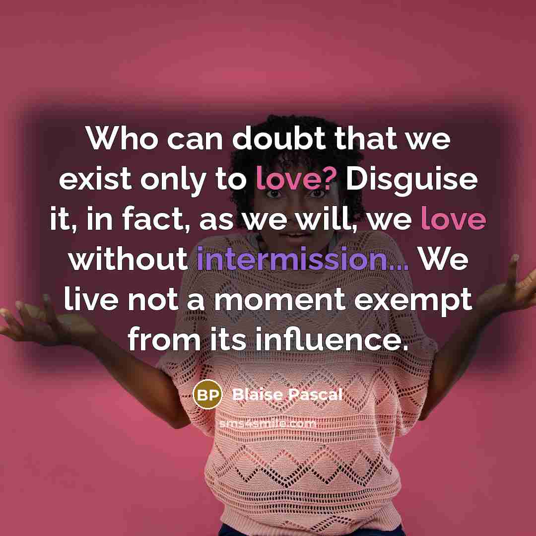 “Who can doubt that we exist only to love? Disguise it, in fact, as we will, we love without intermission... We live not a moment exempt from its influence.” quote by Blaise Pascal