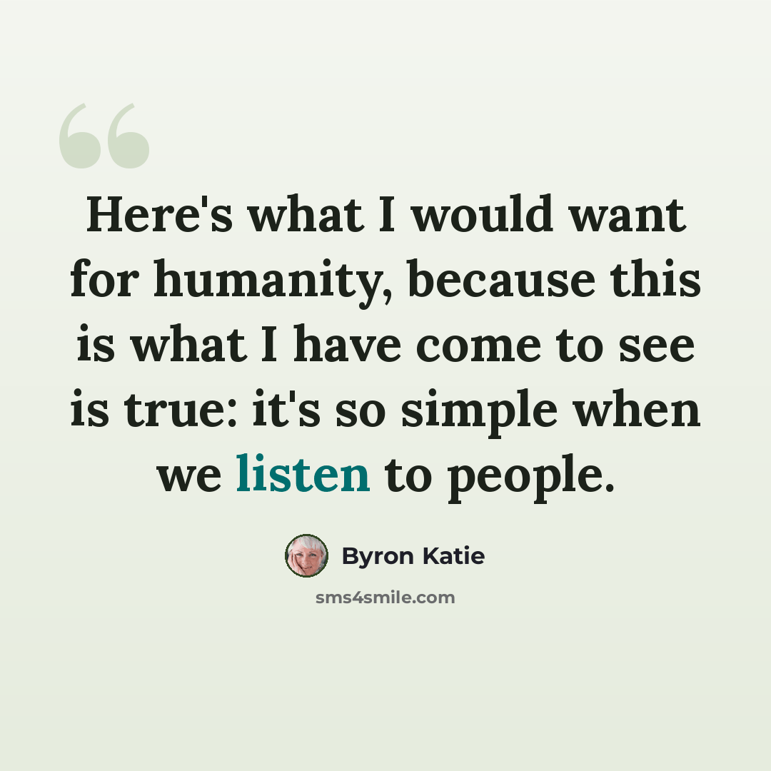 “Here's what I would want for humanity, because this is what I have come to see is true: it's so simple when we listen to people.” quote by Byron Katie