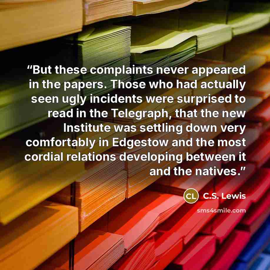 “But these complaints never appeared in the papers. Those who had actually seen ugly incidents were surprised to read in the Telegraph, that the new Institute was settling down very comfortably in Edgestow and the most cordial relations developing between it and the natives.” quote by C.S. Lewis