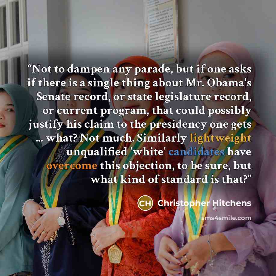 “Not to dampen any parade, but if one asks if there is a single thing about Mr. Obama's Senate record, or state legislature record, or current program, that could possibly justify his claim to the presidency one gets ... what? Not much. Similarly lightweight unqualified 'white' candidates have…” quote by Christopher Hitchens
