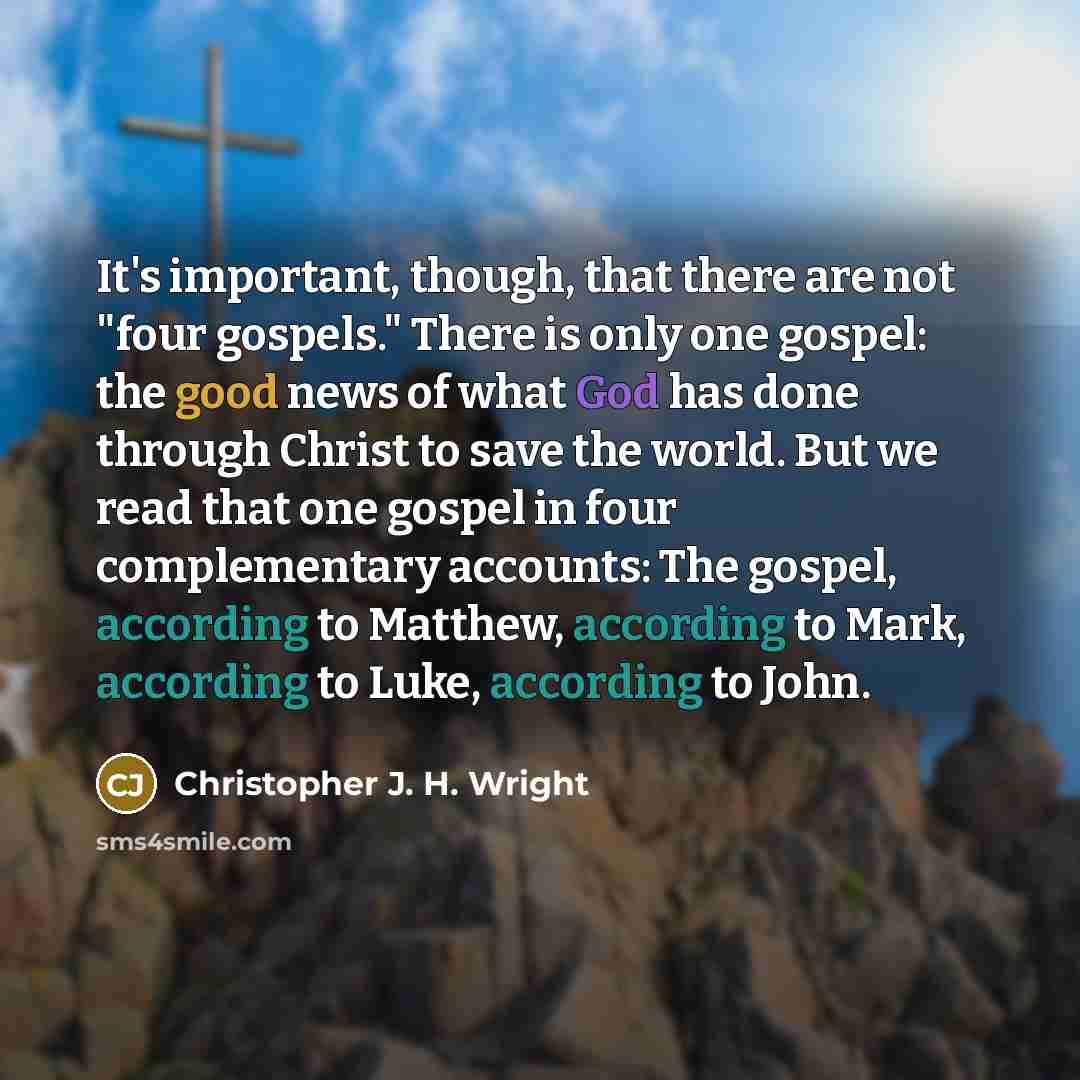 “It's important, though, that there are not "four gospels." There is only one gospel: the good news of what God has done through Christ to save the world. But we read that one gospel in four complementary accounts: The gospel, according to Matthew, according to Mark, according to Luke, according to…” quote by Christopher J. H. Wright