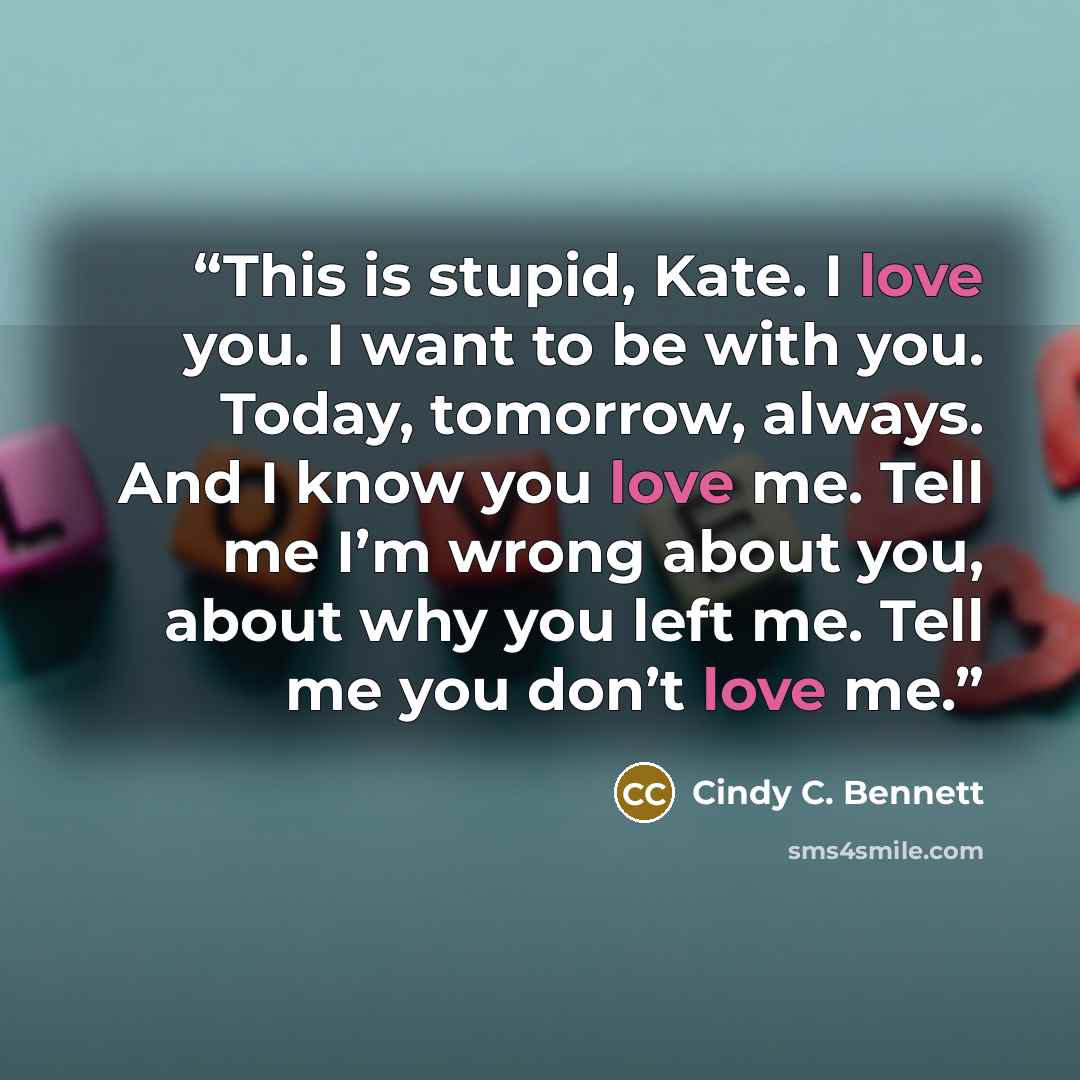 “This is stupid, Kate. I love you. I want to be with you. Today, tomorrow, always. And I know you love me. Tell me I’m wrong about you, about why you left me. Tell me you don’t love me.” quote by Cindy C. Bennett