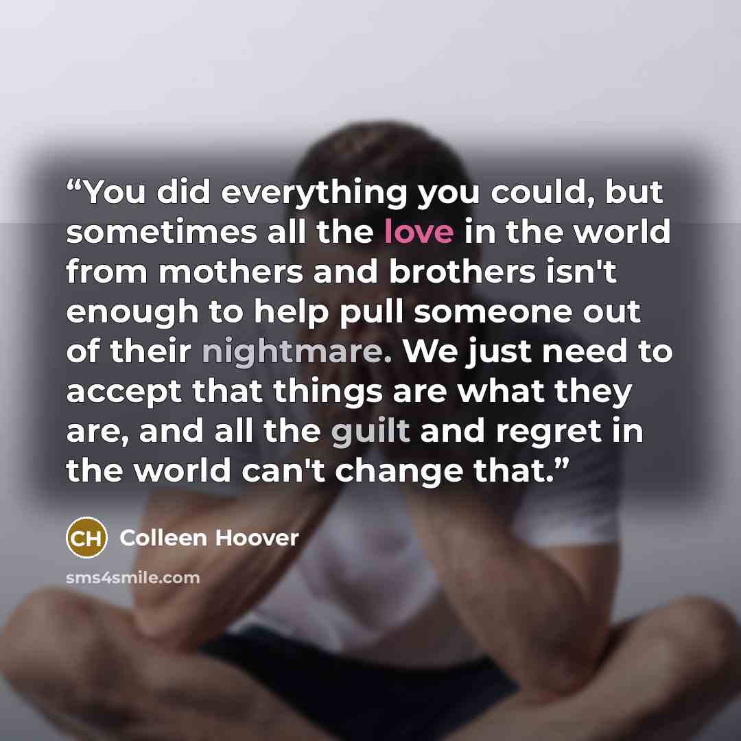 “You did everything you could, but sometimes all the love in the world from mothers and brothers isn't enough to help pull someone out of their nightmare. We just need to accept that things are what they are, and all the guilt and regret in the world can't change that.” quote by Colleen Hoover