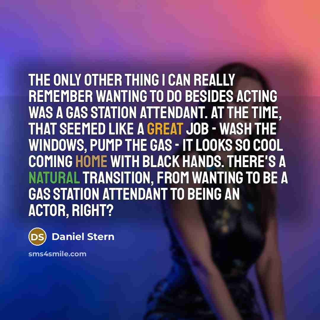 “The only other thing I can really remember wanting to do besides acting was a gas station attendant. At the time, that seemed like a great job - wash the windows, pump the gas - it looks so cool coming home with black hands. There's a natural transition, from wanting to be a gas station attendant…” quote by Daniel Stern