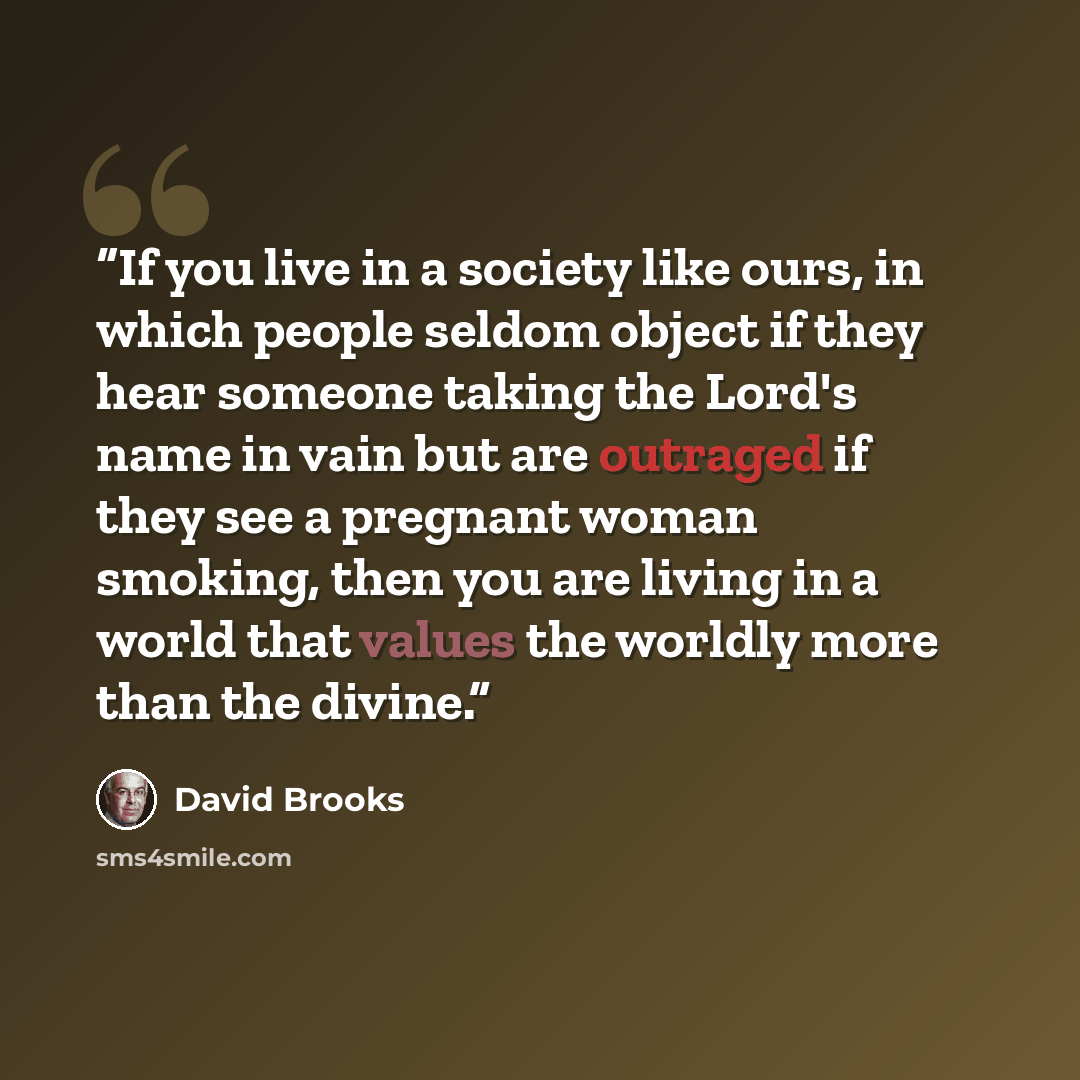 “If you live in a society like ours, in which people seldom object if they hear someone taking the Lord's name in vain but are outraged if they see a pregnant woman smoking, then you are living in a world that values the worldly more than the divine.” quote by David Brooks